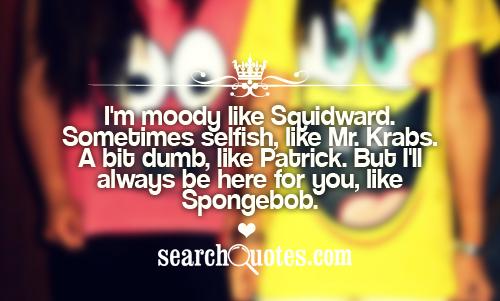 I'm moody like Squidward. Sometimes selfish, like Mr. Krabs. A bit dumb, like Patrick. But I'll always be here for you, like Spongebob.