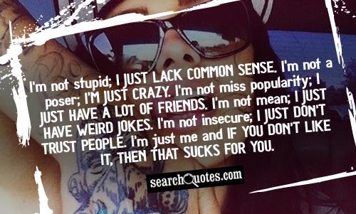 I'm not stupid; I just lack common sense. I'm not a poser; I'm just crazy. I'm not miss popularity; I just have a lot of friends. I'm not mean; I just have weird jokes. I'm not insecure; I just don't trust people. I'm just me and if you don't like it, then that sucks for you.