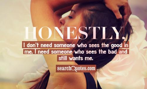 Honestly, I don't need someone who sees the good in me. I need someone who sees the bad and still wants me.