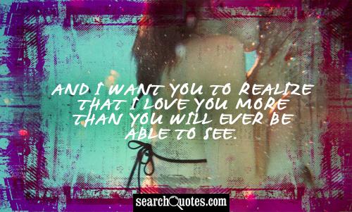 And I want you to realize that I love you more then you will ever be able to see.