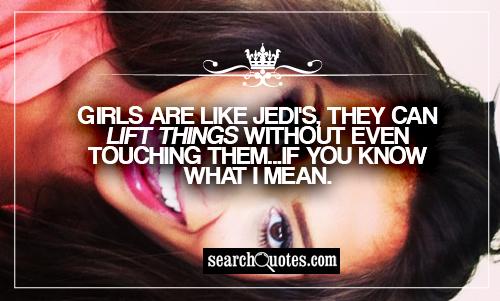 Girls are like Jedi's, they can lift things without even touching them...if you know what I mean.