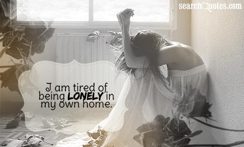 I am tired of being lonely in my own home.
