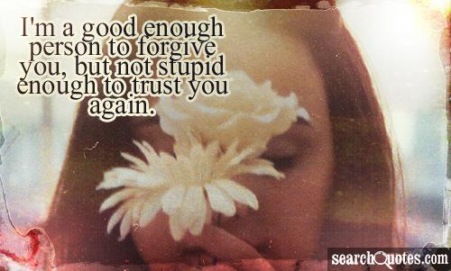 I'm a good enough person to forgive you, but not stupid enough to trust you again.