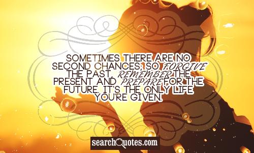 Sometimes there are no second chances; so forgive the past, remember the present and prepare for the future. It's the only life you're given.