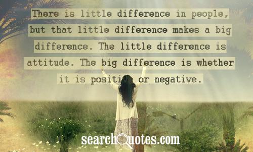 There is little difference in people, but that little difference makes a big difference. The little difference is attitude. The big difference is whether it is positive or negative.