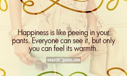Happiness is like peeing in your pants. Everyone can see it, but only you can feel its warmth.