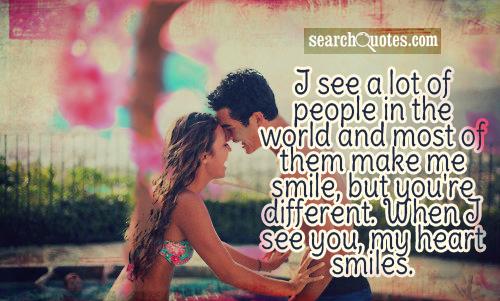 I see a lot of people in the world and most of them make me smile, but you're different. When I see you, my heart smiles.