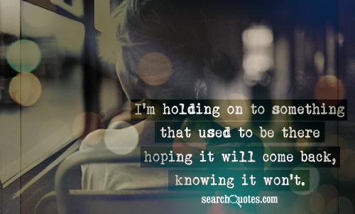 I'm holding on to something that used to be there hoping it will come back, knowing it won't.
