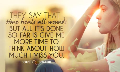 They say that time heals all wounds but all it's done so far is give me more time to think about how much I miss you.