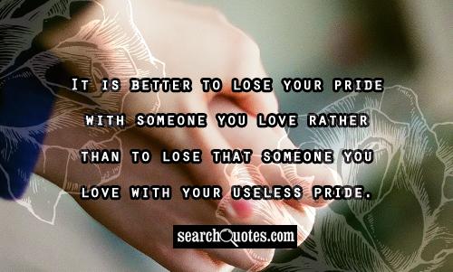 It is better to lose your pride with someone you love rather than to lose that someone you love with your useless pride.
