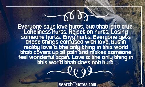 Everyone says love hurts, but that isn't true. Loneliness hurts. Rejection hurts. Losing someone hurts. Envy hurts. Everyone gets these things confused with love, but in reality love is the only thing in this world that covers up all pain and makes someone feel wonderful again. Love is the only thing in this world that does not hurt.