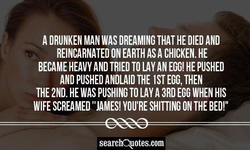 A drunken man was dreaming that he died and reincarnated on earth as a chicken. He became heavy and tried to lay an egg! He pushed and pushed and laid the 1st egg, then the 2nd. He was pushing to lay a 3rd egg when his wife screamed ''James! You're shitting on the bed!