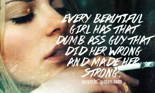 Every beautiful girl has that dumb a.. guy that did her wrong and made her strong.