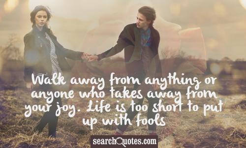 Walk away from anything or anyone who takes away from your joy. Life is too short to put up with fools.