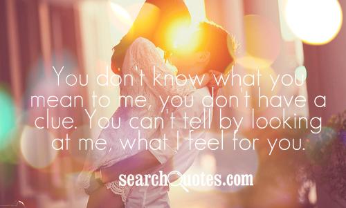You don't know what you mean to me, you don't have a clue. You can't tell by looking at me, what I feel for you.
