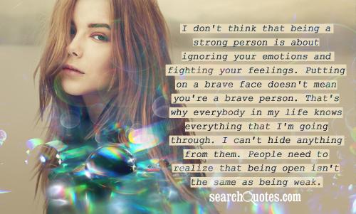 I don't think that being a strong person is about ignoring your emotions and fighting your feelings. Putting on a brave face doesn't mean you're a brave person. That's why everybody in my life knows everything that I'm going through. I can't hide anything from them. People need to realize that being open isn't the same as being weak.