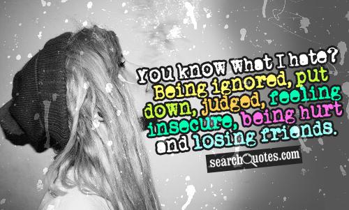 You know what I hate? Being ignored, put down, judged, feeling insecure, being hurt and losing friends.