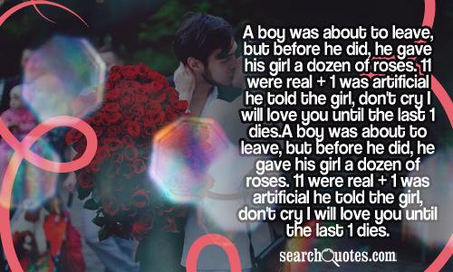 A boy was about to leave, but before he did, he gave his girl a dozen of roses. 11 were real + 1 was artificial he told the girl, don't cry I will love you until the last 1 dies.
