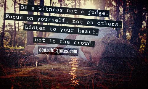 Be a witness not a judge. Focus on yourself, not on others. Listen to your heart, not to the crowd.