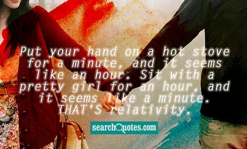 Put your hand on a hot stove for a minute, and it seems like an hour. Sit with a pretty girl for an hour, and it seems like a minute. THAT'S relativity.