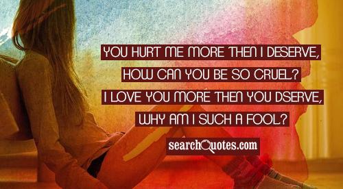 You hurt me more then I deserve, how can you be so cruel? I love you more then you deserve, why am I such a fool?