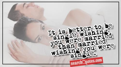 It is better to be single wishing you were married than married wishing you were single.