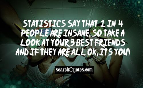 Statistics say that 1 in 4 people are insane, so take a look at your 3 best friends and if they are all OK, its you!