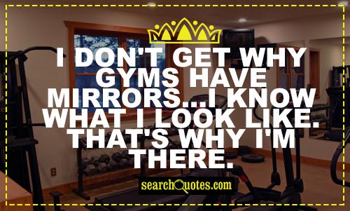 I don't get why gyms have mirrors...I know what I look like. That's why I'm there.