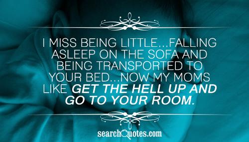 I miss being little...Falling asleep on the sofa and being transported to your bed...Now my moms like get the hell up and go to your room.