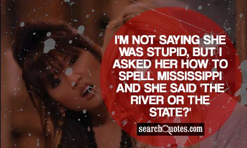 I'm not saying she was stupid, but I asked her how to spell Mississippi and she said 'the river or the state?'