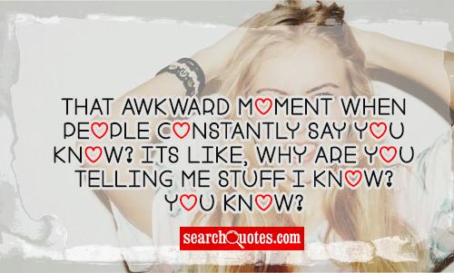 That awkward moment when people constaly say You know? Its like, why are you telling me stuff I know? You know?