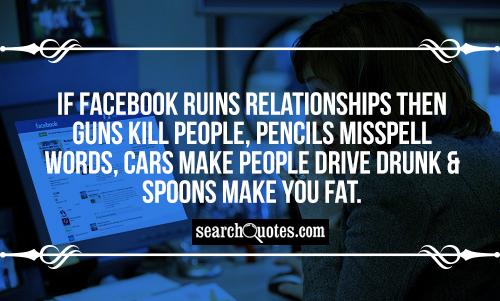 If Facebook ruins relationships then guns kill people, pencils misspell words, cars make people drive drunk & spoons make you fat.