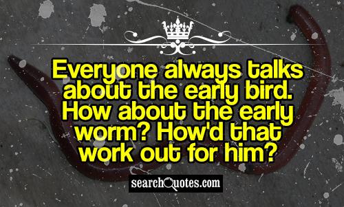 Everyone always talks about the early bird. How about the early worm? How'd that work out for him?