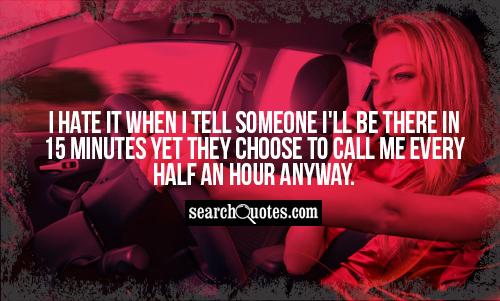 I hate it when I tell someone I'll be there in 15 minutes yet they choose to call me every half an hour anyway.