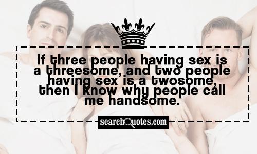 If three people having sex is a threesome, and two people having sex is a twosome, then I know why people call me handsome.
