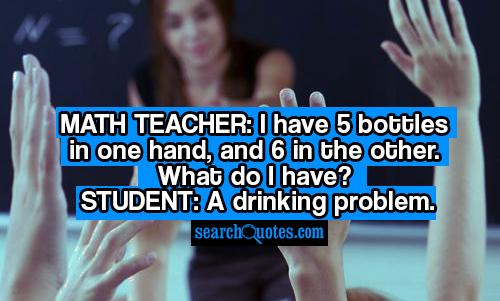 Math teacher: I have 5 bottles in one hand, and 6 in the other. What do I have? Student: A drinking problem.