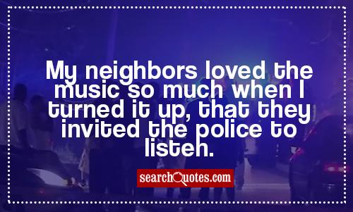 My neighbors loved the music so much when I turned it up, that they invited the police to listen.