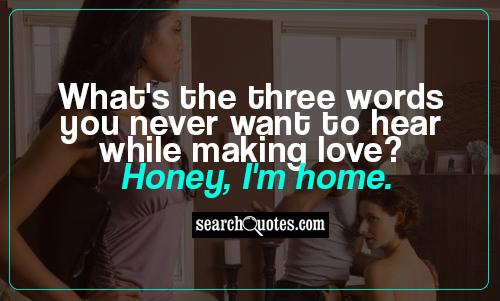 What's the three words you never want to hear while making love? Honey, I'm home.