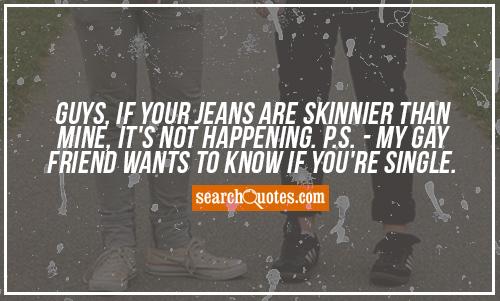 Guys, if your jeans are skinnier than mine, it's not happening. P.S. - My gay friend wants to know if you're single.