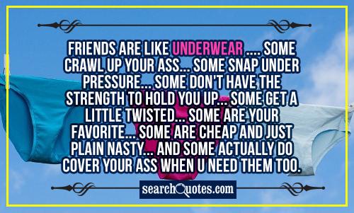 Friends are like underwear .... Some crawl up your ass... Some snap under pressure... Some don't have the strength to hold you up... Some get a little twisted... Some are your favorite... Some are cheap and just plain nasty... And some actually do cover your a.. when u need them too.