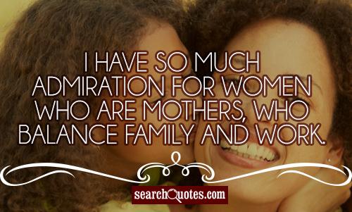 I have so much admiration for women who are mothers, who balance family and work.