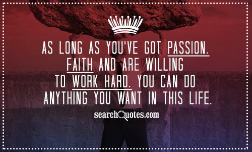 As long as you've got passion, faith and are willing to work hard, you can do anything you want in this life.