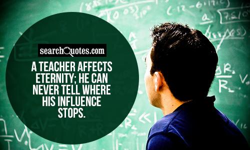 A teacher affects eternity; he can never tell where his influence stops.