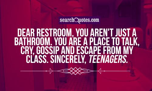 Dear restroom, you aren't just a bathroom. You are a place to talk, cry,  gossip and escape from my class. Sincerely, teenagers.