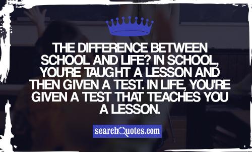 The difference between school and life? In school, you're taught a lesson and then given a test. In life, you're given a test that teaches you a lesson.