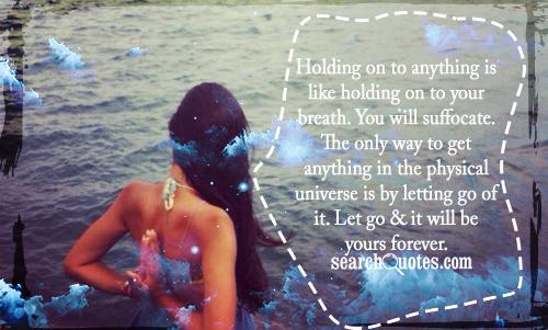 Holding on to anything is like holding on to your breath. You will suffocate. The only way to get anything in the physical universe is by letting go of it. Let go & it will be yours forever.