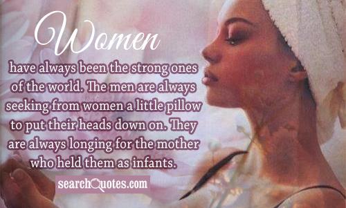 Women have always been the strong ones of the world. The men are always seeking from women a little pillow to put their heads down on. They are always longing for the mother who held them as infants.