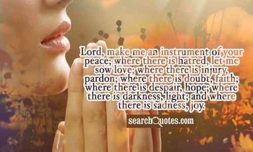 Lord, make me an instrument of your peace; where there is hatred, let me sow love; where there is injury, pardon; where there is doubt, faith; where there is despair, hope; where there is darkness, light; and where there is sadness, joy.