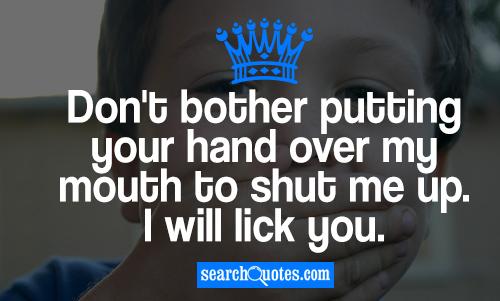 Don't bother putting your hand over my mouth to shut me up. I will lick you.