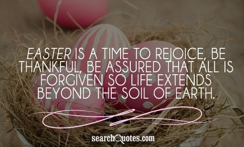 Easter is a time to rejoice, be thankful, be assured that all is forgiven so life extends beyond the soil of earth.